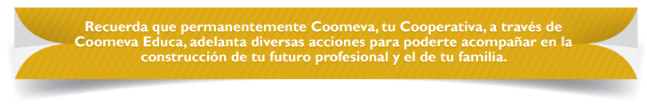 Recuerda que permanentemente Coomeva, tu Cooperativa, a través de Coomeva Educa, adelanta diversas acciones para poderte acompañar en la construcción de tu futuro profesional y el de tu familia. Recuerda que permanentemente Coomeva, tu Cooperativa, a través de Coomeva Educa, adelanta diversas acciones para poderte acompañar en la construcción de tu futuro profesional y el de tu familia.